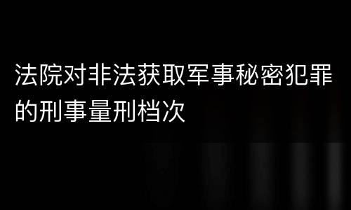 法院对非法获取军事秘密犯罪的刑事量刑档次