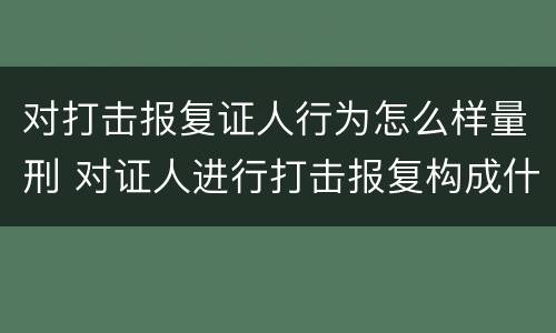 对打击报复证人行为怎么样量刑 对证人进行打击报复构成什么罪