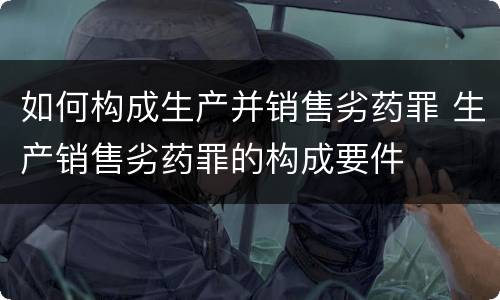 如何构成生产并销售劣药罪 生产销售劣药罪的构成要件