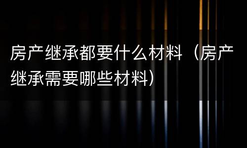 房产继承都要什么材料（房产继承需要哪些材料）