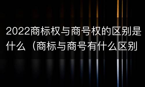 2022商标权与商号权的区别是什么（商标与商号有什么区别）