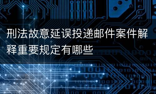 刑法故意延误投递邮件案件解释重要规定有哪些