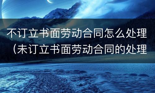 不订立书面劳动合同怎么处理（未订立书面劳动合同的处理）