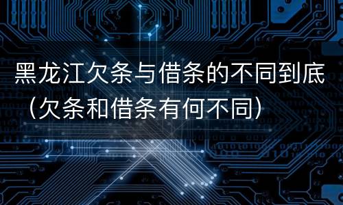 黑龙江欠条与借条的不同到底（欠条和借条有何不同）