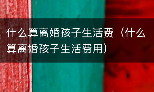 什么算离婚孩子生活费（什么算离婚孩子生活费用）