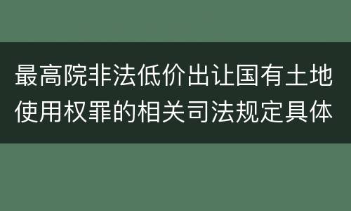 最高院非法低价出让国有土地使用权罪的相关司法规定具体有哪些主要内容