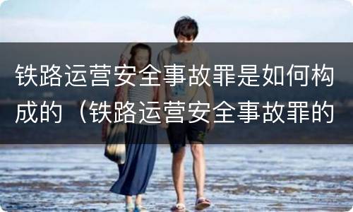 铁路运营安全事故罪是如何构成的（铁路运营安全事故罪的构成要件）