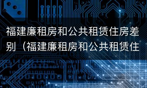 福建廉租房和公共租赁住房差别（福建廉租房和公共租赁住房差别在哪）