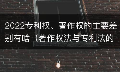 2022专利权、著作权的主要差别有啥（著作权法与专利法的区别）