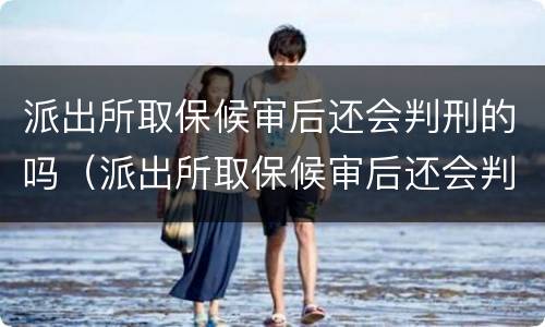 派出所取保候审后还会判刑的吗（派出所取保候审后还会判刑的吗知乎）