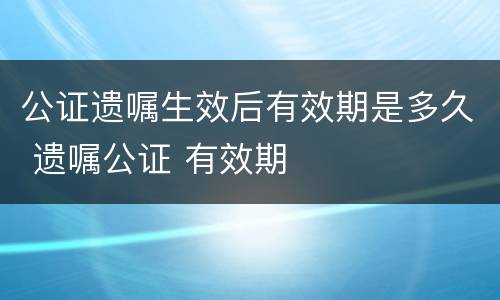 公证遗嘱生效后有效期是多久 遗嘱公证 有效期