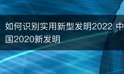 如何识别实用新型发明2022 中国2020新发明