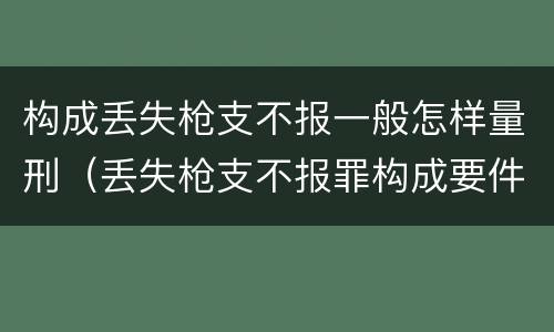 构成丢失枪支不报一般怎样量刑（丢失枪支不报罪构成要件）