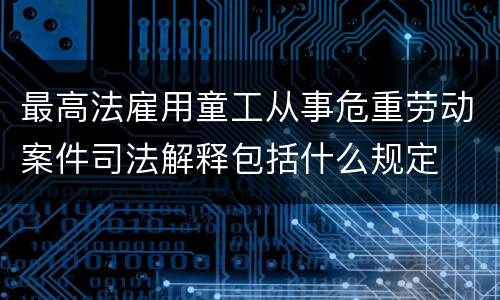 最高法雇用童工从事危重劳动案件司法解释包括什么规定