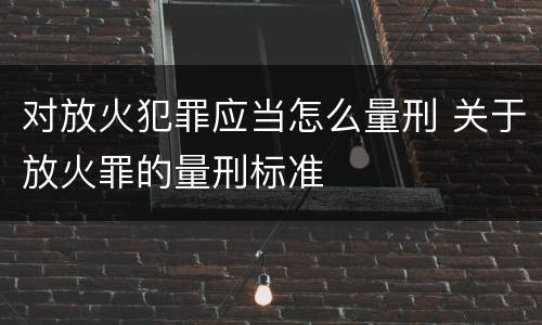 对放火犯罪应当怎么量刑 关于放火罪的量刑标准