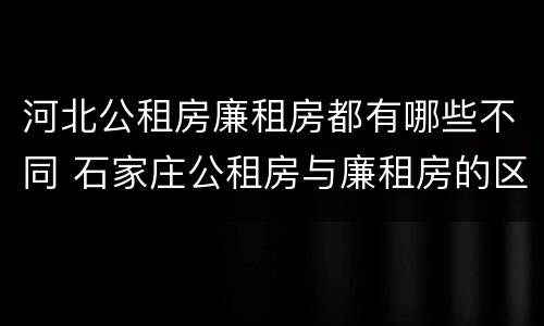 河北公租房廉租房都有哪些不同 石家庄公租房与廉租房的区别