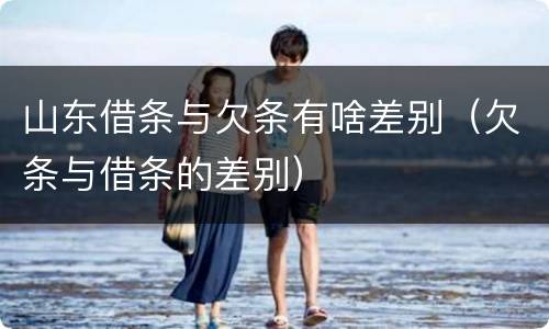 山东借条与欠条有啥差别（欠条与借条的差别）