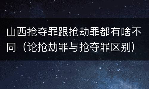 山西抢夺罪跟抢劫罪都有啥不同（论抢劫罪与抢夺罪区别）