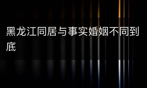 黑龙江同居与事实婚姻不同到底