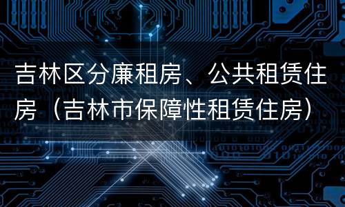 吉林区分廉租房、公共租赁住房（吉林市保障性租赁住房）
