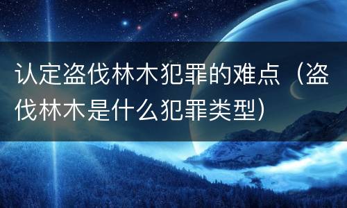 认定盗伐林木犯罪的难点（盗伐林木是什么犯罪类型）
