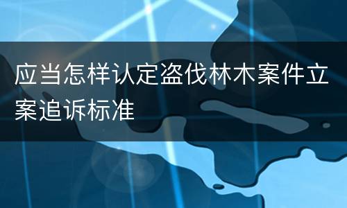 应当怎样认定盗伐林木案件立案追诉标准