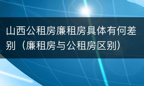 山西公租房廉租房具体有何差别（廉租房与公租房区别）