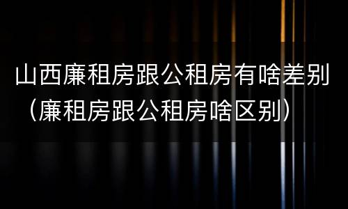 山西廉租房跟公租房有啥差别（廉租房跟公租房啥区别）