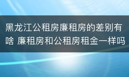黑龙江公租房廉租房的差别有啥 廉租房和公租房租金一样吗