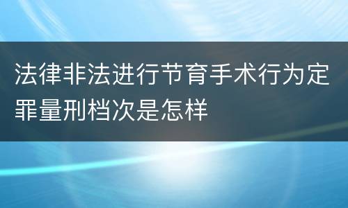 法律非法进行节育手术行为定罪量刑档次是怎样