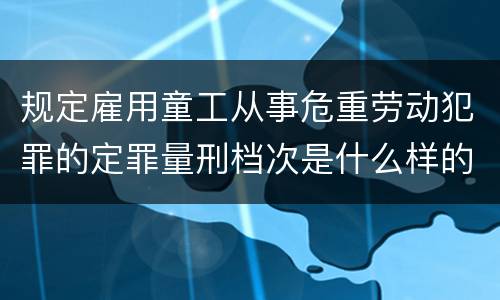 规定雇用童工从事危重劳动犯罪的定罪量刑档次是什么样的
