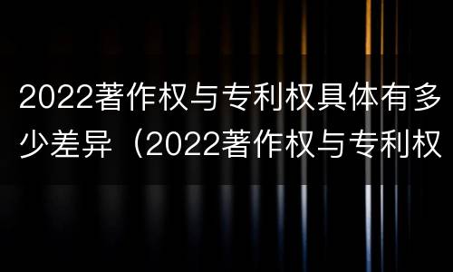 2022著作权与专利权具体有多少差异（2022著作权与专利权具体有多少差异呢）