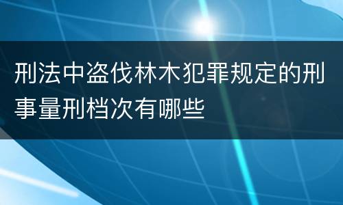 刑法中盗伐林木犯罪规定的刑事量刑档次有哪些