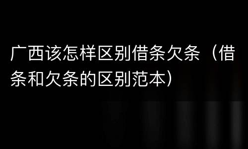 广西该怎样区别借条欠条（借条和欠条的区别范本）