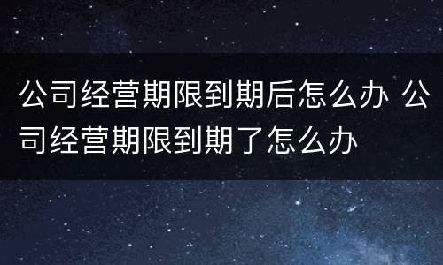 公司经营期限到期后怎么办 公司经营期限到期了怎么办