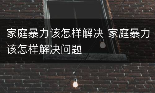 家庭暴力该怎样解决 家庭暴力该怎样解决问题