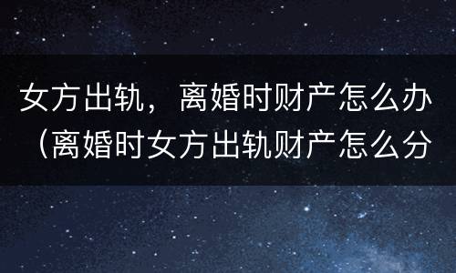 女方出轨，离婚时财产怎么办（离婚时女方出轨财产怎么分）
