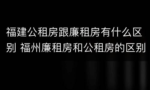 福建公租房跟廉租房有什么区别 福州廉租房和公租房的区别