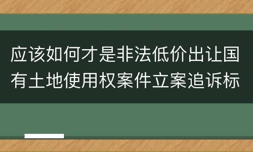 应该如何才是非法低价出让国有土地使用权案件立案追诉标准