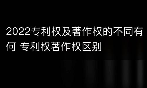 2022专利权及著作权的不同有何 专利权著作权区别