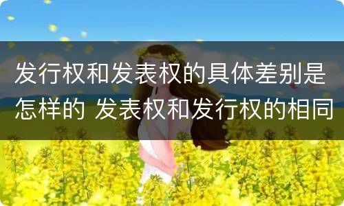 发行权和发表权的具体差别是怎样的 发表权和发行权的相同点