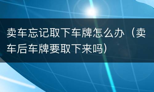 卖车忘记取下车牌怎么办（卖车后车牌要取下来吗）