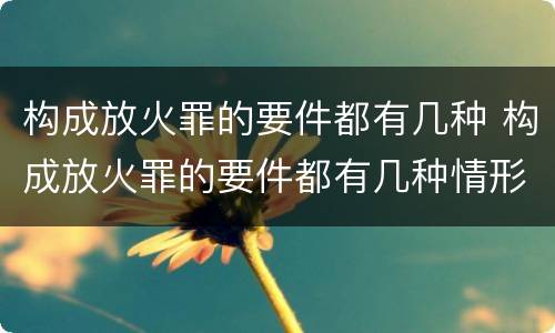 构成放火罪的要件都有几种 构成放火罪的要件都有几种情形