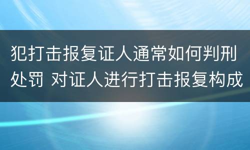 犯打击报复证人通常如何判刑处罚 对证人进行打击报复构成什么罪