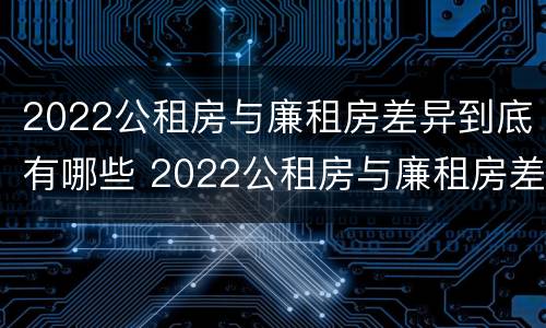 2022公租房与廉租房差异到底有哪些 2022公租房与廉租房差异到底有哪些影响