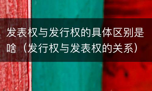 发表权与发行权的具体区别是啥（发行权与发表权的关系）