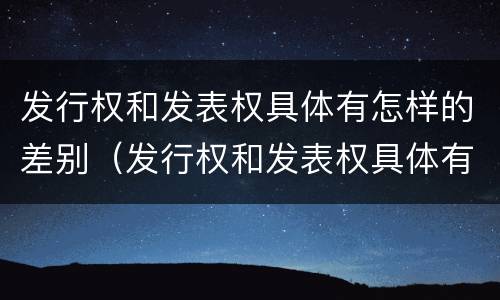 发行权和发表权具体有怎样的差别（发行权和发表权具体有怎样的差别呢）