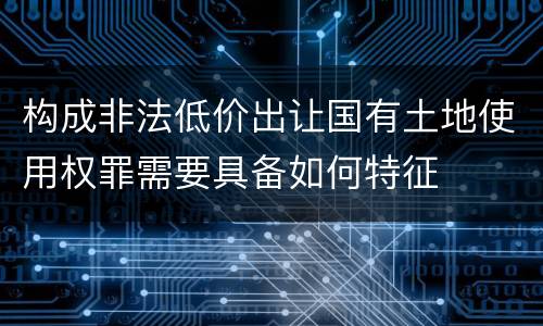 构成非法低价出让国有土地使用权罪需要具备如何特征
