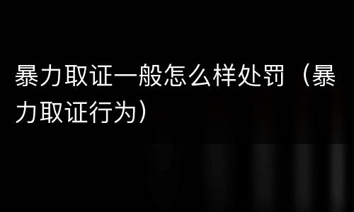 暴力取证一般怎么样处罚（暴力取证行为）