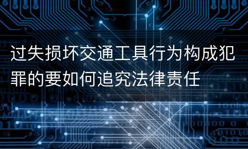 过失损坏交通工具行为构成犯罪的要如何追究法律责任